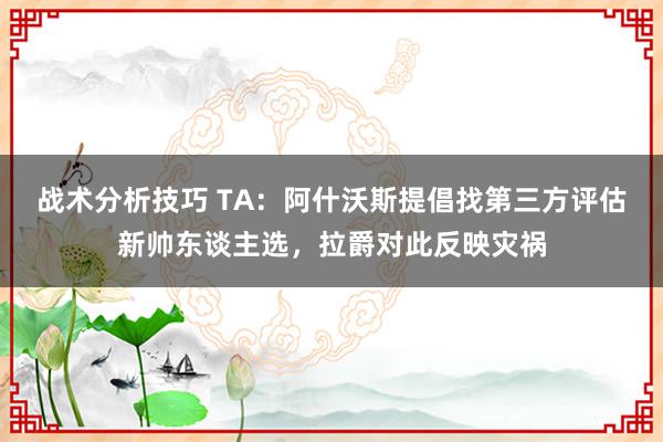 战术分析技巧 TA：阿什沃斯提倡找第三方评估新帅东谈主选，拉爵对此反映灾祸