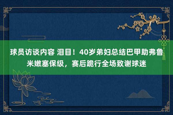 球员访谈内容 泪目！40岁弟妇总结巴甲助弗鲁米嫩塞保级，赛后跪行全场致谢球迷