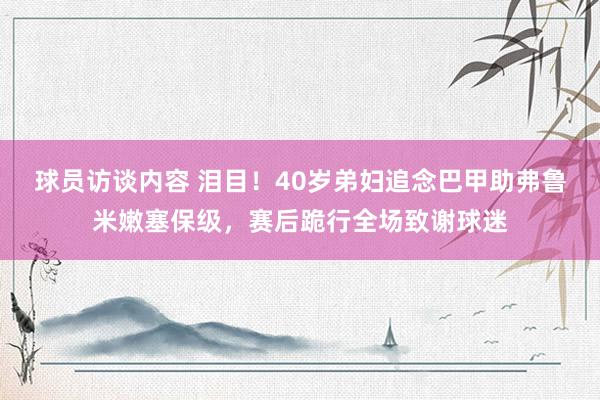 球员访谈内容 泪目！40岁弟妇追念巴甲助弗鲁米嫩塞保级，赛后跪行全场致谢球迷