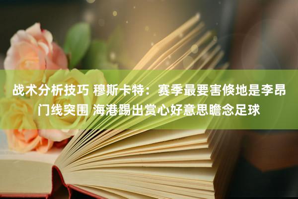 战术分析技巧 穆斯卡特：赛季最要害倏地是李昂门线突围 海港踢出赏心好意思瞻念足球