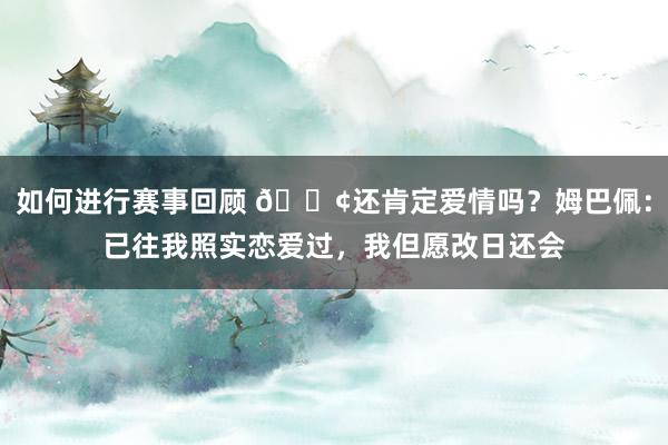 如何进行赛事回顾 🐢还肯定爱情吗？姆巴佩：已往我照实恋爱过，我但愿改日还会