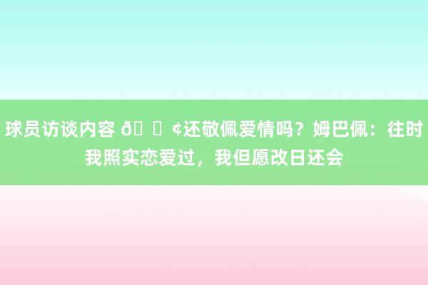 球员访谈内容 🐢还敬佩爱情吗？姆巴佩：往时我照实恋爱过，我但愿改日还会