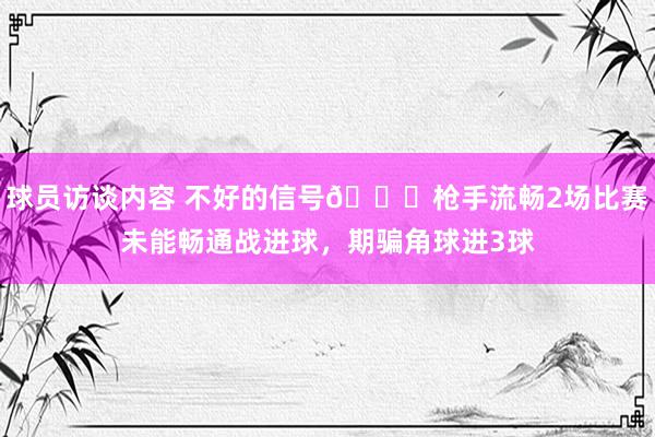 球员访谈内容 不好的信号😕枪手流畅2场比赛未能畅通战进球，期骗角球进3球