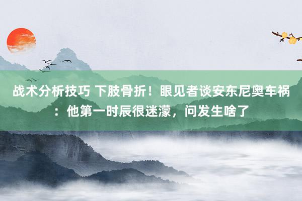 战术分析技巧 下肢骨折！眼见者谈安东尼奥车祸：他第一时辰很迷濛，问发生啥了