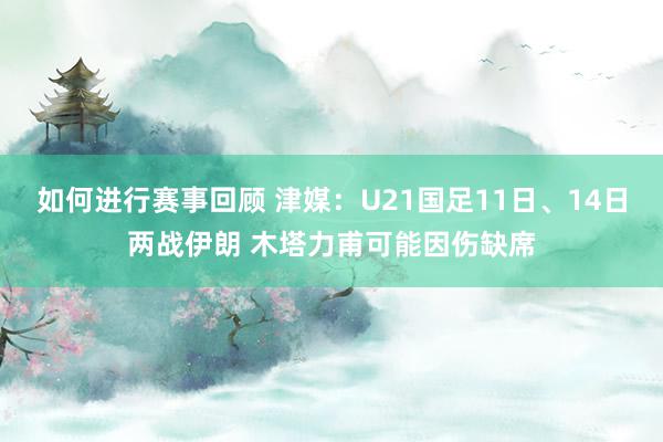 如何进行赛事回顾 津媒：U21国足11日、14日两战伊朗 木塔力甫可能因伤缺席