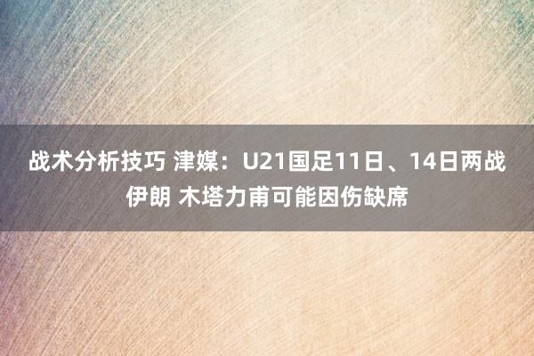 战术分析技巧 津媒：U21国足11日、14日两战伊朗 木塔力甫可能因伤缺席