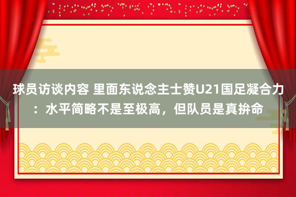 球员访谈内容 里面东说念主士赞U21国足凝合力：水平简略不是至极高，但队员是真拚命