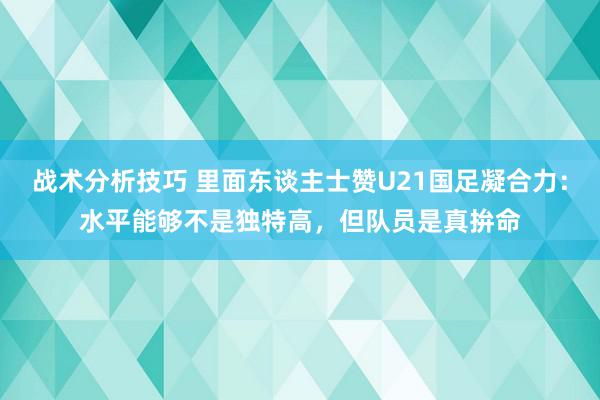 战术分析技巧 里面东谈主士赞U21国足凝合力：水平能够不是独特高，但队员是真拚命