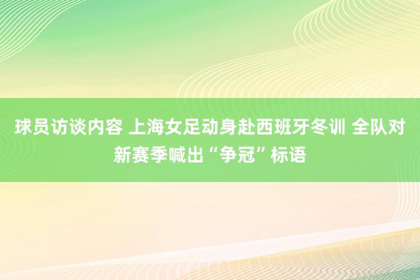 球员访谈内容 上海女足动身赴西班牙冬训 全队对新赛季喊出“争冠”标语