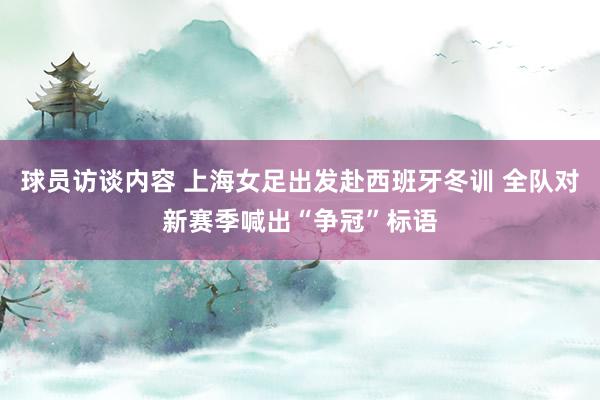 球员访谈内容 上海女足出发赴西班牙冬训 全队对新赛季喊出“争冠”标语