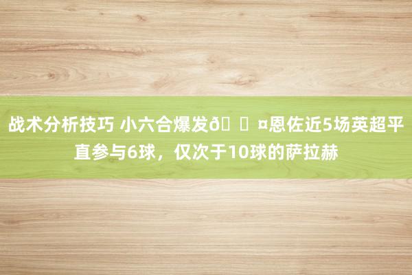 战术分析技巧 小六合爆发😤恩佐近5场英超平直参与6球，仅次于10球的萨拉赫