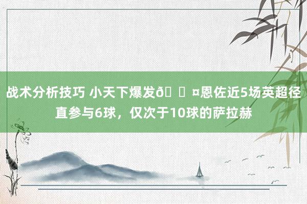 战术分析技巧 小天下爆发😤恩佐近5场英超径直参与6球，仅次于10球的萨拉赫