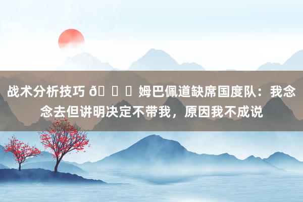 战术分析技巧 👀姆巴佩道缺席国度队：我念念去但讲明决定不带我，原因我不成说