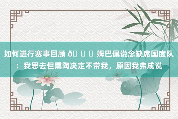 如何进行赛事回顾 👀姆巴佩说念缺席国度队：我思去但熏陶决定不带我，原因我弗成说