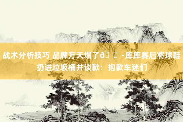 战术分析技巧 品牌方天塌了😭库库赛后将球鞋扔进垃圾桶并谈歉：抱歉车迷们