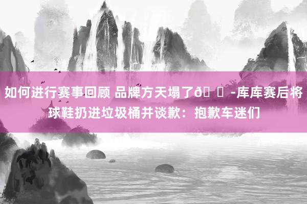 如何进行赛事回顾 品牌方天塌了😭库库赛后将球鞋扔进垃圾桶并谈歉：抱歉车迷们