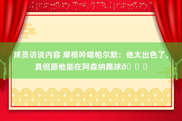 球员访谈内容 摩根吟唱帕尔默：他太出色了，真但愿他能在阿森纳踢球👍