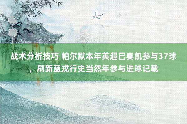 战术分析技巧 帕尔默本年英超已奏凯参与37球，刷新蓝戎行史当然年参与进球记载