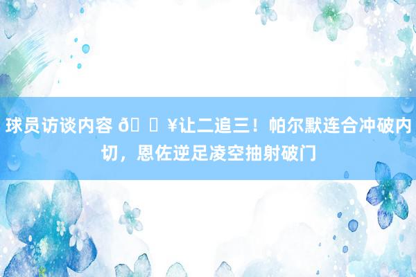 球员访谈内容 💥让二追三！帕尔默连合冲破内切，恩佐逆足凌空抽射破门