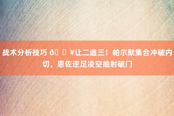 战术分析技巧 💥让二追三！帕尔默集合冲破内切，恩佐逆足凌空抽射破门