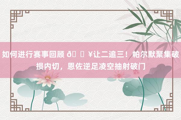 如何进行赛事回顾 💥让二追三！帕尔默聚集破损内切，恩佐逆足凌空抽射破门