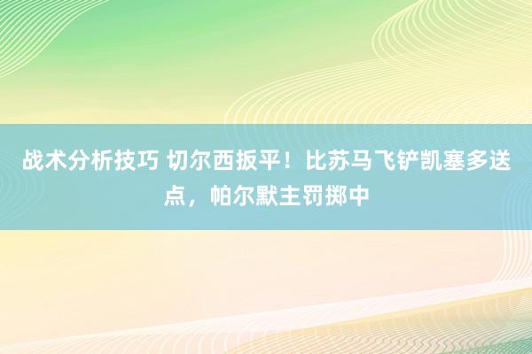 战术分析技巧 切尔西扳平！比苏马飞铲凯塞多送点，帕尔默主罚掷中