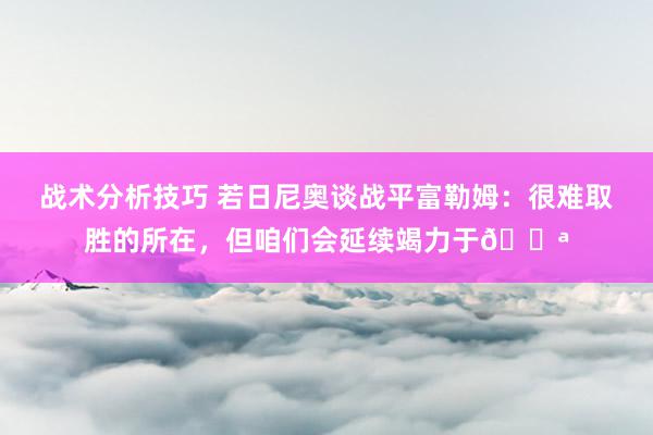 战术分析技巧 若日尼奥谈战平富勒姆：很难取胜的所在，但咱们会延续竭力于💪