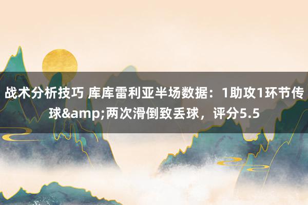 战术分析技巧 库库雷利亚半场数据：1助攻1环节传球&两次滑倒致丢球，评分5.5