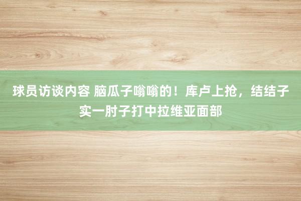 球员访谈内容 脑瓜子嗡嗡的！库卢上抢，结结子实一肘子打中拉维亚面部