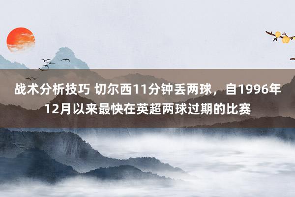 战术分析技巧 切尔西11分钟丢两球，自1996年12月以来最快在英超两球过期的比赛