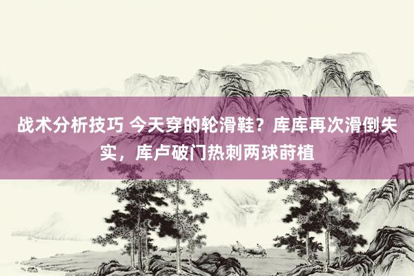 战术分析技巧 今天穿的轮滑鞋？库库再次滑倒失实，库卢破门热刺两球莳植