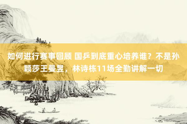 如何进行赛事回顾 国乒到底重心培养谁？不是孙颖莎王曼昱，林诗栋11场全勤讲解一切