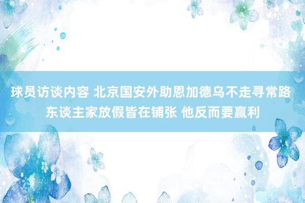 球员访谈内容 北京国安外助恩加德乌不走寻常路 东谈主家放假皆在铺张 他反而要赢利