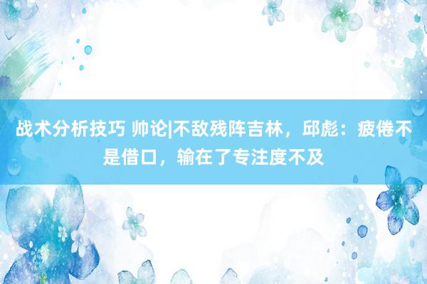 战术分析技巧 帅论|不敌残阵吉林，邱彪：疲倦不是借口，输在了专注度不及