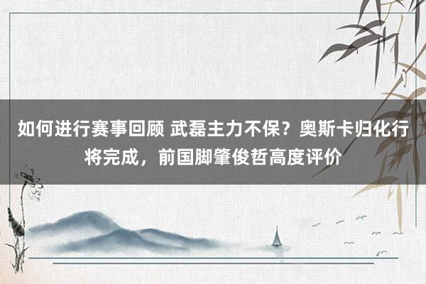 如何进行赛事回顾 武磊主力不保？奥斯卡归化行将完成，前国脚肇俊哲高度评价