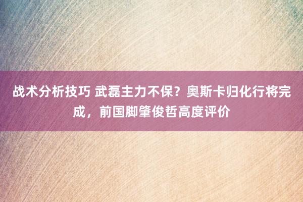 战术分析技巧 武磊主力不保？奥斯卡归化行将完成，前国脚肇俊哲高度评价