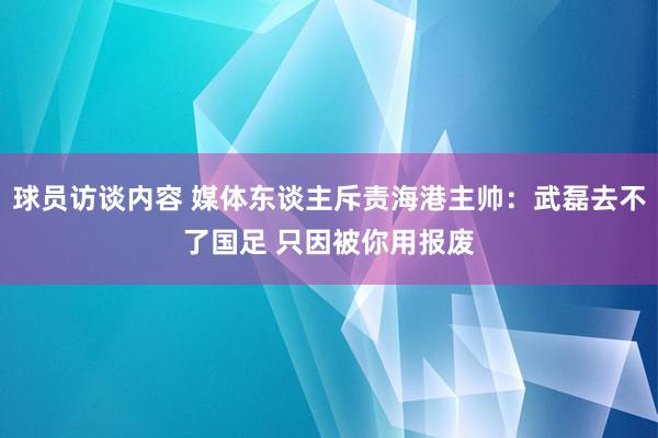 球员访谈内容 媒体东谈主斥责海港主帅：武磊去不了国足 只因被你用报废