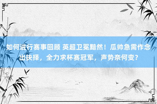 如何进行赛事回顾 英超卫冕黯然！瓜帅急需作念出抉择，全力求杯赛冠军，声势奈何变？