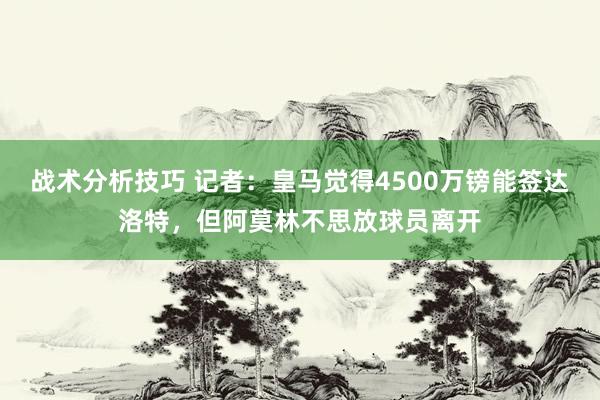 战术分析技巧 记者：皇马觉得4500万镑能签达洛特，但阿莫林不思放球员离开