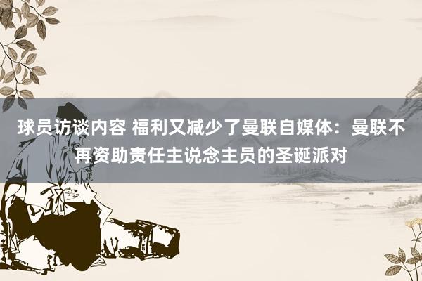 球员访谈内容 福利又减少了曼联自媒体：曼联不再资助责任主说念主员的圣诞派对