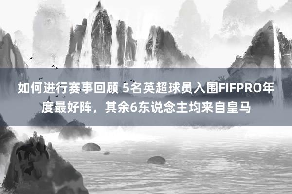 如何进行赛事回顾 5名英超球员入围FIFPRO年度最好阵，其余6东说念主均来自皇马